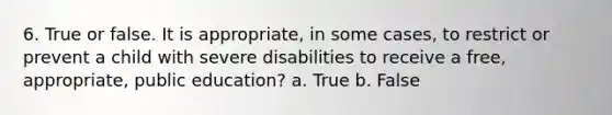 6. True or false. It is appropriate, in some cases, to restrict or prevent a child with severe disabilities to receive a free, appropriate, public education? a. True b. False