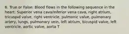 6. True or False: Blood flows in the following sequence in the heart: Superior vena cava/Inferior vena cava, right atrium, tricuspid valve, right ventricle, pulmonic valve, pulmonary artery, lungs, pulmonary vein, left atrium, bicuspid valve, left ventricle, aortic valve, aorta T