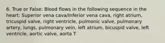 6. True or False: Blood flows in the following sequence in the heart: Superior vena cava/Inferior vena cava, right atrium, tricuspid valve, right ventricle, pulmonic valve, pulmonary artery, lungs, pulmonary vein, left atrium, bicuspid valve, left ventricle, aortic valve, aorta T