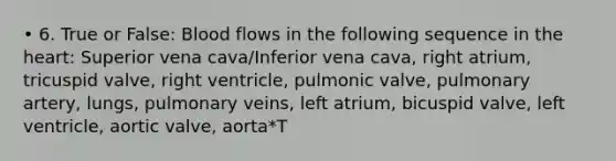 • 6. True or False: Blood flows in the following sequence in the heart: Superior vena cava/Inferior vena cava, right atrium, tricuspid valve, right ventricle, pulmonic valve, pulmonary artery, lungs, pulmonary veins, left atrium, bicuspid valve, left ventricle, aortic valve, aorta*T