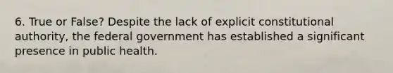 6. True or False? Despite the lack of explicit constitutional authority, the federal government has established a significant presence in public health.