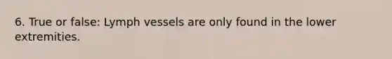 6. True or false: Lymph vessels are only found in the lower extremities.