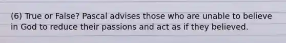 (6) True or False? Pascal advises those who are unable to believe in God to reduce their passions and act as if they believed.