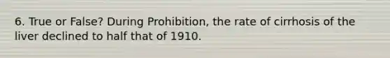 6. True or False? During Prohibition, the rate of cirrhosis of the liver declined to half that of 1910.