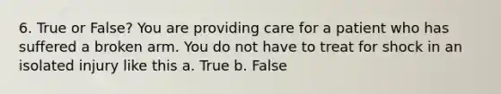 6. True or False? You are providing care for a patient who has suffered a broken arm. You do not have to treat for shock in an isolated injury like this a. True b. False