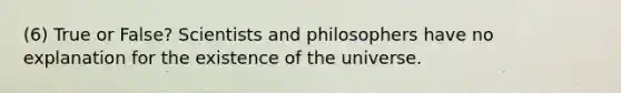 (6) ​True or False? Scientists and philosophers have no explanation for the existence of the universe.