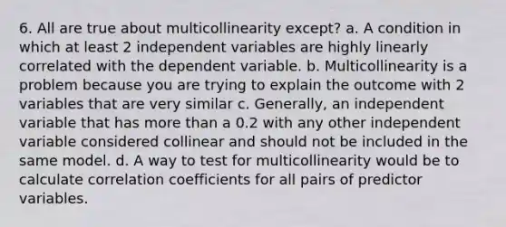 6. All are true about multicollinearity except? a. A condition in which at least 2 independent variables are highly linearly correlated with the dependent variable. b. Multicollinearity is a problem because you are trying to explain the outcome with 2 variables that are very similar c. Generally, an independent variable that has more than a 0.2 with any other independent variable considered collinear and should not be included in the same model. d. A way to test for multicollinearity would be to calculate correlation coefficients for all pairs of predictor variables.