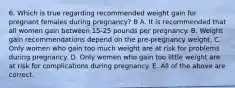 6. Which is true regarding recommended weight gain for pregnant females during pregnancy? B A. It is recommended that all women gain between 15-25 pounds per pregnancy. B. Weight gain recommendations depend on the pre-pregnancy weight. C. Only women who gain too much weight are at risk for problems during pregnancy. D. Only women who gain too little weight are at risk for complications during pregnancy. E. All of the above are correct.