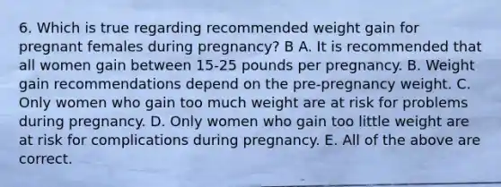 6. Which is true regarding recommended weight gain for pregnant females during pregnancy? B A. It is recommended that all women gain between 15-25 pounds per pregnancy. B. Weight gain recommendations depend on the pre-pregnancy weight. C. Only women who gain too much weight are at risk for problems during pregnancy. D. Only women who gain too little weight are at risk for complications during pregnancy. E. All of the above are correct.