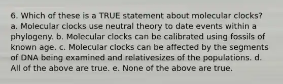 6. Which of these is a TRUE statement about molecular clocks? a. Molecular clocks use neutral theory to date events within a phylogeny. b. Molecular clocks can be calibrated using fossils of known age. c. Molecular clocks can be affected by the segments of DNA being examined and relativesizes of the populations. d. All of the above are true. e. None of the above are true.