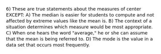 6) These are true statements about the measures of center EXCEPT: A) The median is easier for students to compute and not affected by extreme values like the mean is. B) The context of a situation determines which measure would be most appropriate. C) When one hears the word "average," he or she can assume that the mean is being referred to. D) The mode is the value in a data set that occurs most frequently.