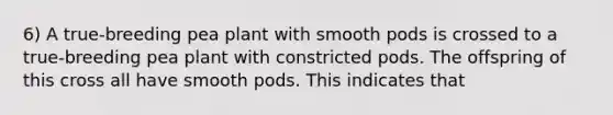 6) A true-breeding pea plant with smooth pods is crossed to a true-breeding pea plant with constricted pods. The offspring of this cross all have smooth pods. This indicates that