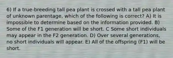 6) If a true-breeding tall pea plant is crossed with a tall pea plant of unknown parentage, which of the following is correct? A) It is impossible to determine based on the information provided. B) Some of the F1 generation will be short. C Some short individuals may appear in the F2 generation. D) Over several generations, no short individuals will appear. E) All of the offspring (F1) will be short.