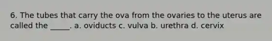 6. The tubes that carry the ova from the ovaries to the uterus are called the _____. a. oviducts c. vulva b. urethra d. cervix