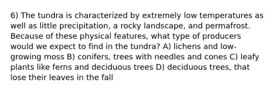 6) The tundra is characterized by extremely low temperatures as well as little precipitation, a rocky landscape, and permafrost. Because of these physical features, what type of producers would we expect to find in the tundra? A) lichens and low-growing moss B) conifers, trees with needles and cones C) leafy plants like ferns and deciduous trees D) deciduous trees, that lose their leaves in the fall