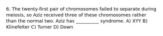 6. The twenty-first pair of chromosomes failed to separate during meiosis, so Aziz received three of these chromosomes rather than the normal two. Aziz has __________ syndrome. A) XYY B) Klinefelter C) Turner D) Down