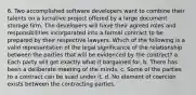 6. Two accomplished software developers want to combine their talents on a lucrative project offered by a large document storage firm. The developers will have their agreed roles and responsibilities incorporated into a formal contract to be prepared by their respective lawyers. Which of the following is a valid representation of the legal significance of the relationship between the parties that will be evidenced by the contract? a. Each party will get exactly what it bargained for. b. There has been a deliberate meeting of the minds. c. Some of the parties to a contract can be sued under it. d. No element of coercion exists between the contracting parties.