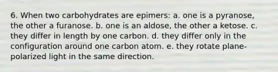 6. When two carbohydrates are epimers: a. one is a pyranose, the other a furanose. b. one is an aldose, the other a ketose. c. they differ in length by one carbon. d. they differ only in the configuration around one carbon atom. e. they rotate plane-polarized light in the same direction.