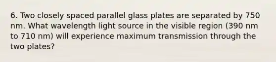 6. Two closely spaced parallel glass plates are separated by 750 nm. What wavelength light source in the visible region (390 nm to 710 nm) will experience maximum transmission through the two plates?