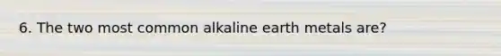 6. The two most common alkaline earth metals are?