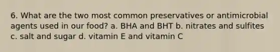 6. What are the two most common preservatives or antimicrobial agents used in our food? a. BHA and BHT b. nitrates and sulfites c. salt and sugar d. vitamin E and vitamin C