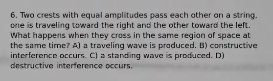 6. Two crests with equal amplitudes pass each other on a string, one is traveling toward the right and the other toward the left. What happens when they cross in the same region of space at the same time? A) a traveling wave is produced. B) constructive interference occurs. C) a standing wave is produced. D) destructive interference occurs.