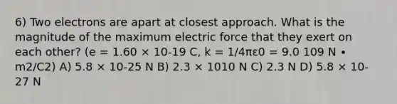 6) Two electrons are apart at closest approach. What is the magnitude of the maximum electric force that they exert on each other? (e = 1.60 × 10-19 C, k = 1/4πε0 = 9.0 109 N ∙ m2/C2) A) 5.8 × 10-25 N B) 2.3 × 1010 N C) 2.3 N D) 5.8 × 10-27 N