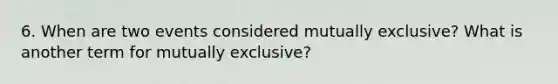 6. When are two events considered mutually exclusive? What is another term for mutually exclusive?