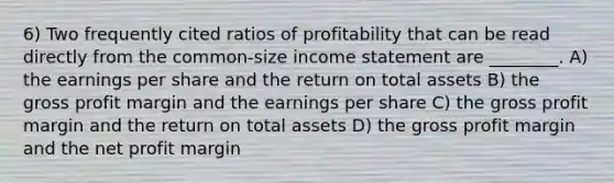 6) Two frequently cited ratios of profitability that can be read directly from the common-size income statement are ________. A) the earnings per share and the return on total assets B) the gross profit margin and the earnings per share C) the gross profit margin and the return on total assets D) the gross profit margin and the net profit margin