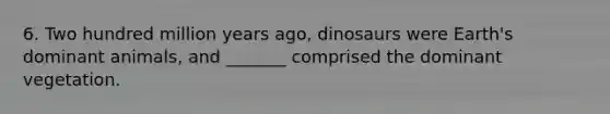 6. Two hundred million years ago, dinosaurs were Earth's dominant animals, and _______ comprised the dominant vegetation.