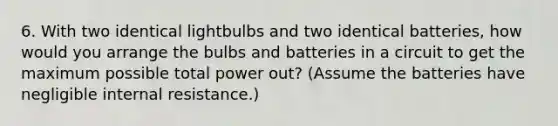 6. With two identical lightbulbs and two identical batteries, how would you arrange the bulbs and batteries in a circuit to get the maximum possible total power out? (Assume the batteries have negligible internal resistance.)