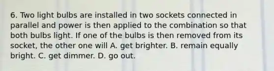 6. Two light bulbs are installed in two sockets connected in parallel and power is then applied to the combination so that both bulbs light. If one of the bulbs is then removed from its socket, the other one will A. get brighter. B. remain equally bright. C. get dimmer. D. go out.