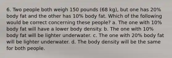 6. Two people both weigh 150 pounds (68 kg), but one has 20% body fat and the other has 10% body fat. Which of the following would be correct concerning these people? a. The one with 10% body fat will have a lower body density. b. The one with 10% body fat will be lighter underwater. c. The one with 20% body fat will be lighter underwater. d. The body density will be the same for both people.