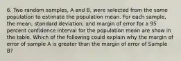 6. Two random samples, A and B, were selected from the same population to estimate the population mean. For each sample, the mean, standard deviation, and margin of error for a 95 percent confidence interval for the population mean are show in the table. Which of the following could explain why the margin of error of sample A is greater than the margin of error of Sample B?