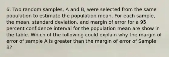 6. Two random samples, A and B, were selected from the same population to estimate the population mean. For each sample, the mean, standard deviation, and margin of error for a 95 percent confidence interval for the population mean are show in the table. Which of the following could explain why the margin of error of sample A is greater than the margin of error of Sample B?