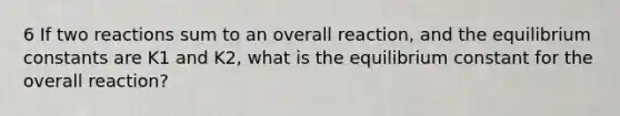 6 If two reactions sum to an overall reaction, and the equilibrium constants are K1 and K2, what is the equilibrium constant for the overall reaction?