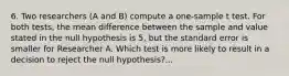 6. Two researchers (A and B) compute a one-sample t test. For both tests, the mean difference between the sample and value stated in the null hypothesis is 5, but the standard error is smaller for Researcher A. Which test is more likely to result in a decision to reject the null hypothesis?...