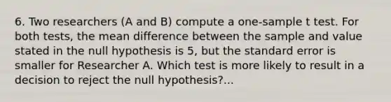 6. Two researchers (A and B) compute a one-sample t test. For both tests, the mean difference between the sample and value stated in the null hypothesis is 5, but the standard error is smaller for Researcher A. Which test is more likely to result in a decision to reject the null hypothesis?...