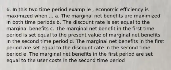 6. In this two time-period examp le , economic efficiency is maximized when ... a. The marginal net benefits are maximized in both time periods b. The discount rate is set equal to the marginal benefits c. The marginal net benefit in the first time period is set equal to the present value of marginal net benefits in the second time period d. The marginal net benefits in the first period are set equal to the discount rate in the second time period e. The marginal net benefits in the first period are set equal to the user costs in the second time period