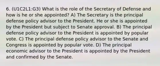 6. (U1C2L1:G3) What is the role of the Secretary of Defense and how is he or she appointed? A) The Secretary is the principal defense policy advisor to the President. He or she is appointed by the President but subject to Senate approval. B) The principal defense policy advisor to the President is appointed by popular vote. C) The principal defense policy advisor to the Senate and Congress is appointed by popular vote. D) The principal economic advisor to the President is appointed by the President and confirmed by the Senate.