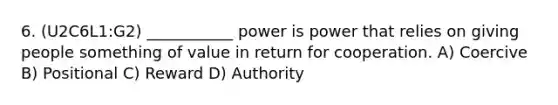 6. (U2C6L1:G2) ___________ power is power that relies on giving people something of value in return for cooperation. A) Coercive B) Positional C) Reward D) Authority