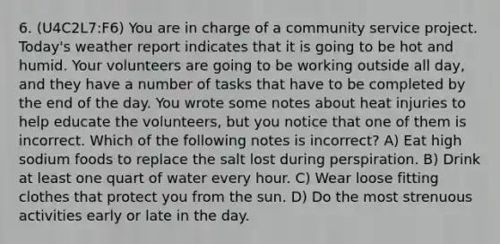 6. (U4C2L7:F6) You are in charge of a community service project. Today's weather report indicates that it is going to be hot and humid. Your volunteers are going to be working outside all day, and they have a number of tasks that have to be completed by the end of the day. You wrote some notes about heat injuries to help educate the volunteers, but you notice that one of them is incorrect. Which of the following notes is incorrect? A) Eat high sodium foods to replace the salt lost during perspiration. B) Drink at least one quart of water every hour. C) Wear loose fitting clothes that protect you from the sun. D) Do the most strenuous activities early or late in the day.
