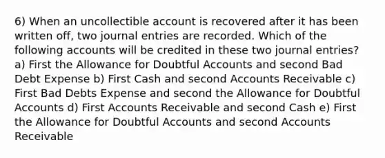 6) When an uncollectible account is recovered after it has been written off, two journal entries are recorded. Which of the following accounts will be credited in these two journal entries? a) First the Allowance for Doubtful Accounts and second Bad Debt Expense b) First Cash and second Accounts Receivable c) First Bad Debts Expense and second the Allowance for Doubtful Accounts d) First Accounts Receivable and second Cash e) First the Allowance for Doubtful Accounts and second Accounts Receivable