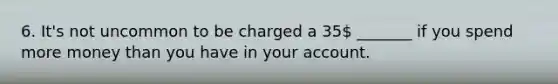 6. It's not uncommon to be charged a 35 _______ if you spend more money than you have in your account.