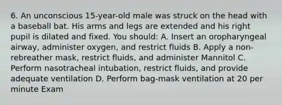 6. An unconscious 15-year-old male was struck on the head with a baseball bat. His arms and legs are extended and his right pupil is dilated and fixed. You should: A. Insert an oropharyngeal airway, administer oxygen, and restrict fluids B. Apply a non-rebreather mask, restrict fluids, and administer Mannitol C. Perform nasotracheal intubation, restrict fluids, and provide adequate ventilation D. Perform bag-mask ventilation at 20 per minute Exam