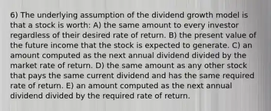 6) The underlying assumption of the dividend growth model is that a stock is worth: A) the same amount to every investor regardless of their desired rate of return. B) the present value of the future income that the stock is expected to generate. C) an amount computed as the next annual dividend divided by the market rate of return. D) the same amount as any other stock that pays the same current dividend and has the same required rate of return. E) an amount computed as the next annual dividend divided by the required rate of return.