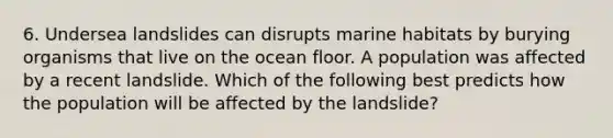 6. Undersea landslides can disrupts marine habitats by burying organisms that live on the ocean floor. A population was affected by a recent landslide. Which of the following best predicts how the population will be affected by the landslide?