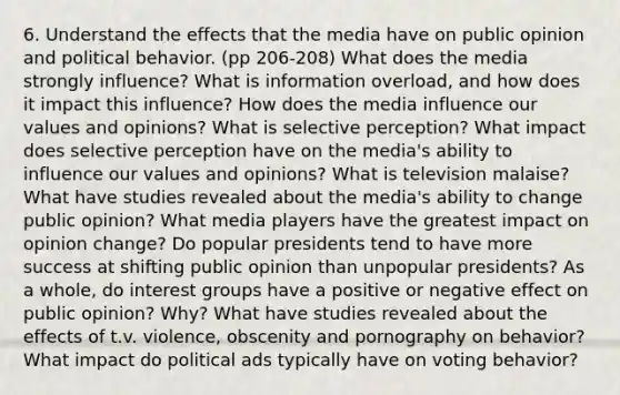 6. Understand the effects that the media have on public opinion and political behavior. (pp 206-208) What does the media strongly influence? What is information overload, and how does it impact this influence? How does the media influence our values and opinions? What is selective perception? What impact does selective perception have on the media's ability to influence our values and opinions? What is television malaise? What have studies revealed about the media's ability to change public opinion? What media players have the greatest impact on opinion change? Do popular presidents tend to have more success at shifting public opinion than unpopular presidents? As a whole, do interest groups have a positive or negative effect on public opinion? Why? What have studies revealed about the effects of t.v. violence, obscenity and pornography on behavior? What impact do political ads typically have on voting behavior?