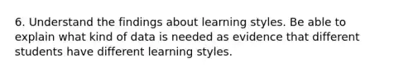 6. Understand the findings about learning styles. Be able to explain what kind of data is needed as evidence that different students have different learning styles.