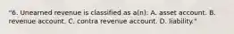 "6. Unearned revenue is classified as a(n): A. asset account. B. revenue account. C. contra revenue account. D. liability."